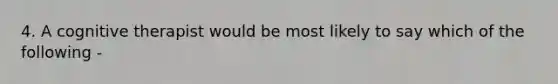 4. A cognitive therapist would be most likely to say which of the following -