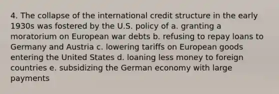 4. The collapse of the international credit structure in the early 1930s was fostered by the U.S. policy of a. granting a moratorium on European war debts b. refusing to repay loans to Germany and Austria c. lowering tariffs on European goods entering the United States d. loaning less money to foreign countries e. subsidizing the German economy with large payments