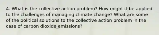 4. What is the collective action problem? How might it be applied to the challenges of managing climate change? What are some of the political solutions to the collective action problem in the case of carbon dioxide emissions?