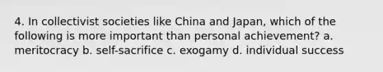 4. In collectivist societies like China and Japan, which of the following is more important than personal achievement? a. meritocracy b. self-sacrifice c. exogamy d. individual success