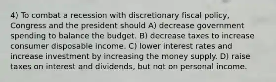 4) To combat a recession with discretionary fiscal policy, Congress and the president should A) decrease government spending to balance the budget. B) decrease taxes to increase consumer disposable income. C) lower interest rates and increase investment by increasing the money supply. D) raise taxes on interest and dividends, but not on personal income.