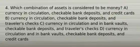 4. Which combination of assets is considered to be money? A) currency in circulation, checkable bank deposits, and credit cards B) currency in circulation, checkable bank deposits, and traveler's checks C) currency in circulation and in bank vaults, checkable bank deposits, and traveler's checks D) currency in circulation and in bank vaults, checkable bank deposits, and credit cards