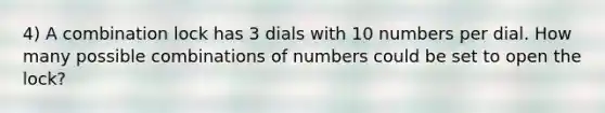 4) A combination lock has 3 dials with 10 numbers per dial. How many possible combinations of numbers could be set to open the lock?