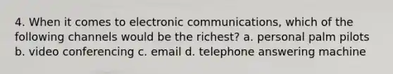 4. When it comes to electronic communications, which of the following channels would be the richest? a. personal palm pilots b. video conferencing c. email d. telephone answering machine