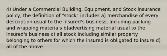 4) Under a Commercial Building, Equipment, and Stock insurance policy, the definition of "stock" includes a) merchandise of every description usual to the insured's business, including packing and wrapping materials b)advertising material usual to the insured's business c) all stock including similar property belonging to others for which the insured is obligated to insure d) all of the above