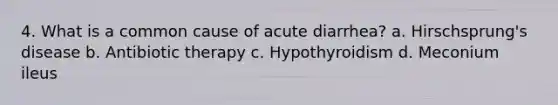 4. What is a common cause of acute diarrhea? a. Hirschsprung's disease b. Antibiotic therapy c. Hypothyroidism d. Meconium ileus