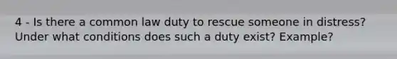 4 - Is there a common law duty to rescue someone in distress? Under what conditions does such a duty exist? Example?