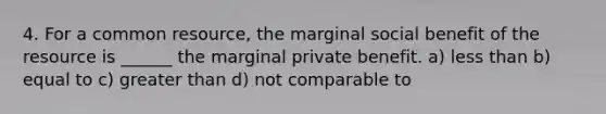 4. For a common resource, the marginal social benefit of the resource is ______ the marginal private benefit. a) less than b) equal to c) greater than d) not comparable to