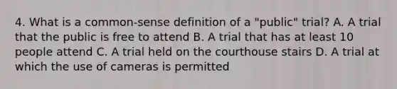 4. What is a common-sense definition of a "public" trial? A. A trial that the public is free to attend B. A trial that has at least 10 people attend C. A trial held on the courthouse stairs D. A trial at which the use of cameras is permitted