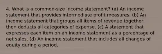 4. What is a common-size income statement? (a) An income statement that provides intermediate profit measures. (b) An income statement that groups all items of revenue together, then deducts all categories of expense. (c) A statement that expresses each item on an income statement as a percentage of net sales. (d) An income statement that includes all changes of equity during a period.