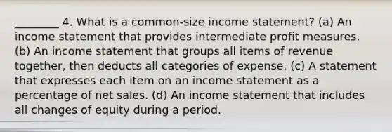 ________ 4. What is a common-size income statement? (a) An income statement that provides intermediate profit measures. (b) An income statement that groups all items of revenue together, then deducts all categories of expense. (c) A statement that expresses each item on an income statement as a percentage of net sales. (d) An income statement that includes all changes of equity during a period.