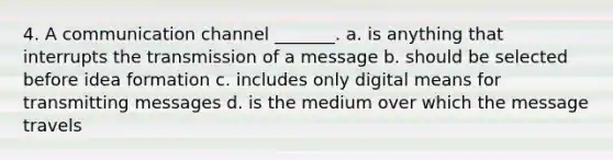 4. A communication channel _______. a. is anything that interrupts the transmission of a message b. should be selected before idea formation c. includes only digital means for transmitting messages d. is the medium over which the message travels