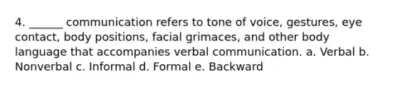 4. ______ communication refers to tone of voice, gestures, eye contact, body positions, facial grimaces, and other body language that accompanies verbal communication. a. Verbal b. Nonverbal c. Informal d. Formal e. Backward