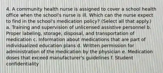 4. A community health nurse is assigned to cover a school health office when the school's nurse is ill. Which can the nurse expect to find in the school's medication policy? (Select all that apply.) a. Training and supervision of unlicensed assistive personnel b. Proper labeling, storage, disposal, and transportation of medication c. Information about medications that are part of individualized education plans d. Written permission for administration of the medication by the physician e. Medication doses that exceed manufacturer's guidelines f. Student confidentiality