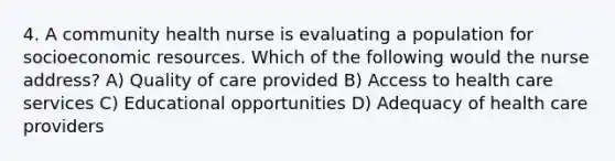 4. A community health nurse is evaluating a population for socioeconomic resources. Which of the following would the nurse address? A) Quality of care provided B) Access to health care services C) Educational opportunities D) Adequacy of health care providers