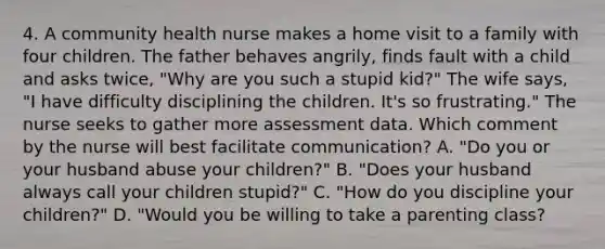 4. A community health nurse makes a home visit to a family with four children. The father behaves angrily, finds fault with a child and asks twice, "Why are you such a stupid kid?" The wife says, "I have difficulty disciplining the children. It's so frustrating." The nurse seeks to gather more assessment data. Which comment by the nurse will best facilitate communication? A. "Do you or your husband abuse your children?" B. "Does your husband always call your children stupid?" C. "How do you discipline your children?" D. "Would you be willing to take a parenting class?