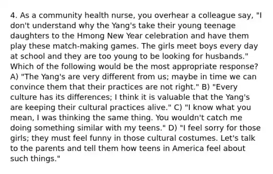 4. As a community health nurse, you overhear a colleague say, "I don't understand why the Yang's take their young teenage daughters to the Hmong New Year celebration and have them play these match-making games. The girls meet boys every day at school and they are too young to be looking for husbands." Which of the following would be the most appropriate response? A) "The Yang's are very different from us; maybe in time we can convince them that their practices are not right." B) "Every culture has its differences; I think it is valuable that the Yang's are keeping their cultural practices alive." C) "I know what you mean, I was thinking the same thing. You wouldn't catch me doing something similar with my teens." D) "I feel sorry for those girls; they must feel funny in those cultural costumes. Let's talk to the parents and tell them how teens in America feel about such things."