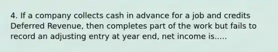 4. If a company collects cash in advance for a job and credits Deferred Revenue, then completes part of the work but fails to record an adjusting entry at year end, net income is.....