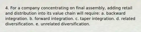 4. For a company concentrating on final assembly, adding retail and distribution into its value chain will require: a. backward integration. b. forward integration. c. taper integration. d. related diversification. e. unrelated diversification.