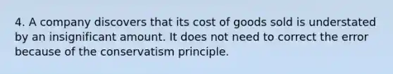 4. A company discovers that its cost of goods sold is understated by an insignificant amount. It does not need to correct the error because of the conservatism principle.