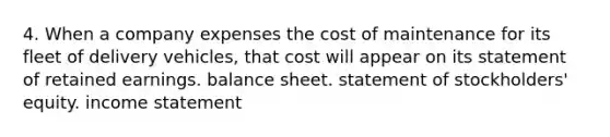 4. When a company expenses the cost of maintenance for its fleet of delivery vehicles, that cost will appear on its statement of retained earnings. balance sheet. statement of stockholders' equity. <a href='https://www.questionai.com/knowledge/kCPMsnOwdm-income-statement' class='anchor-knowledge'>income statement</a>