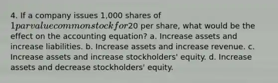 4. If a company issues 1,000 shares of 1 par value common stock for20 per share, what would be the effect on the accounting equation? a. Increase assets and increase liabilities. b. Increase assets and increase revenue. c. Increase assets and increase stockholders' equity. d. Increase assets and decrease stockholders' equity.