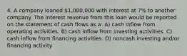 4. A company loaned 1,000,000 with interest at 7% to another company. The interest revenue from this loan would be reported on the statement of cash flows as a: A) cash inflow from operating activities. B) cash inflow from investing activities. C) cash inflow from financing activities. D) noncash investing and/or financing activity