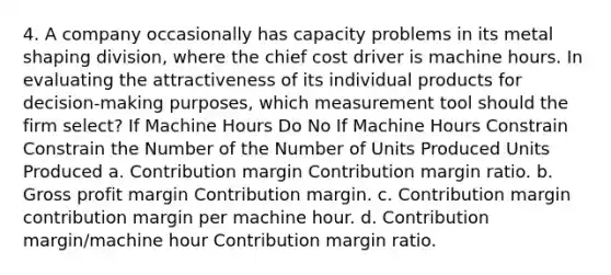 4. A company occasionally has capacity problems in its metal shaping division, where the chief cost driver is machine hours. In evaluating the attractiveness of its individual products for decision-making purposes, which measurement tool should the firm select? If Machine Hours Do No If Machine Hours Constrain Constrain the Number of the Number of Units Produced Units Produced a. Contribution margin Contribution margin ratio. b. Gross profit margin Contribution margin. c. Contribution margin contribution margin per machine hour. d. Contribution margin/machine hour Contribution margin ratio.