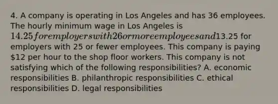 4. A company is operating in Los Angeles and has 36 employees. The hourly minimum wage in Los Angeles is 14.25 for employers with 26 or more employees and13.25 for employers with 25 or fewer employees. This company is paying 12 per hour to the shop floor workers. This company is not satisfying which of the following responsibilities? A. economic responsibilities B. philanthropic responsibilities C. ethical responsibilities D. legal responsibilities