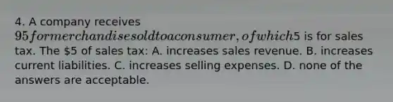 4. A company receives 95 for merchandise sold to a consumer, of which5 is for sales tax. The 5 of sales tax: A. increases sales revenue. B. increases current liabilities. C. increases selling expenses. D. none of the answers are acceptable.