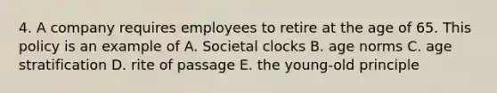 4. A company requires employees to retire at the age of 65. This policy is an example of A. Societal clocks B. age norms C. age stratification D. rite of passage E. the young-old principle