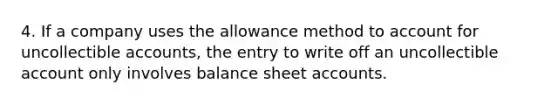 4. If a company uses the allowance method to account for uncollectible accounts, the entry to write off an uncollectible account only involves balance sheet accounts.