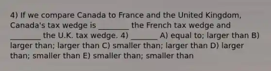 4) If we compare Canada to France and the United Kingdom, Canada's tax wedge is ________ the French tax wedge and ________ the U.K. tax wedge. 4) _______ A) equal to; larger than B) larger than; larger than C) smaller than; larger than D) larger than; smaller than E) smaller than; smaller than