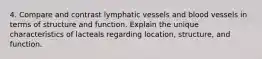 4. Compare and contrast lymphatic vessels and blood vessels in terms of structure and function. Explain the unique characteristics of lacteals regarding location, structure, and function.