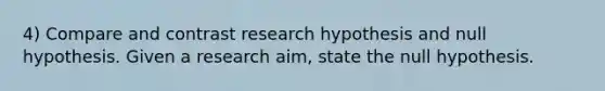 4) Compare and contrast research hypothesis and null hypothesis. Given a research aim, state the null hypothesis.