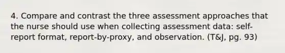 4. Compare and contrast the three assessment approaches that the nurse should use when collecting assessment data: self-report format, report-by-proxy, and observation. (T&J, pg. 93)