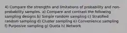 4) Compare the strengths and limitations of probability and non-probability samples. a) Compare and contrast the following sampling designs b) Simple random sampling c) Stratified random sampling d) Cluster sampling e) Convenience sampling f) Purposive sampling g) Quota h) Network