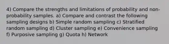 4) Compare the strengths and limitations of probability and non-probability samples. a) Compare and contrast the following sampling designs b) Simple random sampling c) Stratified random sampling d) Cluster sampling e) Convenience sampling f) Purposive sampling g) Quota h) Network