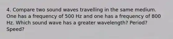 4. Compare two sound waves travelling in the same medium. One has a frequency of 500 Hz and one has a frequency of 800 Hz. Which sound wave has a greater wavelength? Period? Speed?