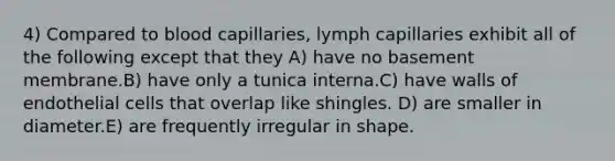 4) Compared to blood capillaries, lymph capillaries exhibit all of the following except that they A) have no basement membrane.B) have only a tunica interna.C) have walls of endothelial cells that overlap like shingles. D) are smaller in diameter.E) are frequently irregular in shape.