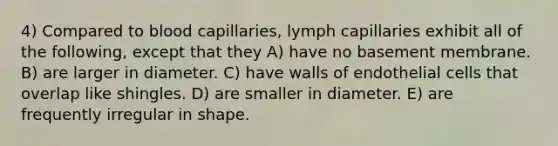 4) Compared to blood capillaries, lymph capillaries exhibit all of the following, except that they A) have no basement membrane. B) are larger in diameter. C) have walls of endothelial cells that overlap like shingles. D) are smaller in diameter. E) are frequently irregular in shape.