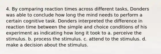 4. By comparing reaction times across different tasks, Donders was able to conclude how long the mind needs to perform a certain cognitive task. Donders interpreted the difference in reaction time between the simple and choice conditions of his experiment as indicating how long it took to a. perceive the stimulus. b. process the stimulus. c. attend to the stimulus. d. make a decision about the stimulus.