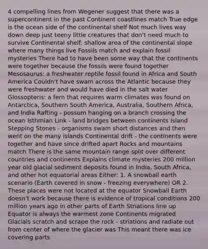 4 compelling lines from Wegener suggest that there was a supercontinent in the past Continent coastlines match True edge is the ocean side of the continental shelf Not much lives way down deep just teeny little creatures that don't need much to survive Continental shelf: shallow area of the continental slope where many things live Fossils match and explain fossil mysteries There had to have been some way that the continents were together because the fossils were found together Mesosaurus: a freshwater reptile fossil found in Africa and South America Couldn't have swam across the Atlantic because they were freshwater and would have died in the salt water Glossopteris: a fern that requires warm climates was found on Antarctica, Southern South America, Australia, Southern Africa, and India Rafting - possum hanging on a branch crossing the ocean Isthmian Link - land bridges between continents Island Stepping Stones - organisms swam short distances and then went on the many islands Continental drift - the continents were together and have since drifted apart Rocks and mountains match There is the same mountain range split over different countries and continents Explains climate mysteries 200 million year old glacial sediment deposits found in India, South Africa, and other hot equatorial areas Either: 1. A snowball earth scenario (Earth covered in snow - freezing everywhere) OR 2. These places were not located at the equator Snowball Earth doesn't work because there is evidence of tropical conditions 200 million years ago in other parts of Earth Striations line up Equator is always the warmest zone Continents migrated Glacials scratch and scrape the rock - striations and radiate out from center of where the glacier was This meant there was ice covering parts