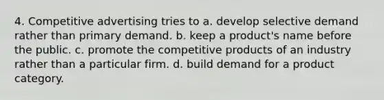 4. Competitive advertising tries to a. develop selective demand rather than primary demand. b. keep a product's name before the public. c. promote the competitive products of an industry rather than a particular firm. d. build demand for a product category.