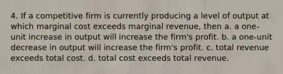 4. If a competitive firm is currently producing a level of output at which marginal cost exceeds marginal revenue, then a. a one-unit increase in output will increase the firm's profit. b. a one-unit decrease in output will increase the firm's profit. c. total revenue exceeds total cost. d. total cost exceeds total revenue.