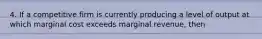 4. If a competitive firm is currently producing a level of output at which marginal cost exceeds marginal revenue, then