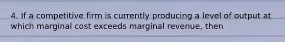 4. If a competitive firm is currently producing a level of output at which marginal cost exceeds marginal revenue, then