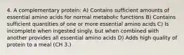 4. A complementary protein: A) Contains sufficient amounts of essential amino acids for normal metabolic functions B) Contains sufficient quantities of one or more essential amino acids C) ls incomplete when ingested singly. but when combined with another provides all essential amino acids D) Adds high quality of protein to a meal (CH 3.)