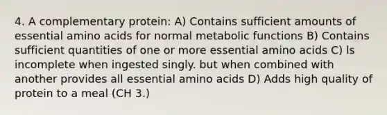 4. A complementary protein: A) Contains sufficient amounts of essential amino acids for normal metabolic functions B) Contains sufficient quantities of one or more essential amino acids C) ls incomplete when ingested singly. but when combined with another provides all essential amino acids D) Adds high quality of protein to a meal (CH 3.)