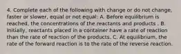 4. Complete each of the following with change or do not change, faster or slower, equal or not equal: A. Before equilibrium is reached, the concentrations of the reactants and products . B. Initially, reactants placed in a container have a rate of reaction than the rate of reaction of the products. C. At equilibrium, the rate of the forward reaction is to the rate of the reverse reaction.